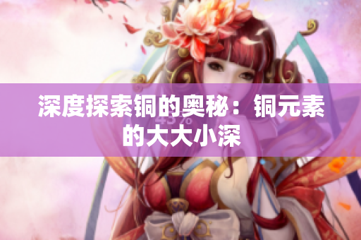 深度探索铜的奥秘：铜元素的大大小深
