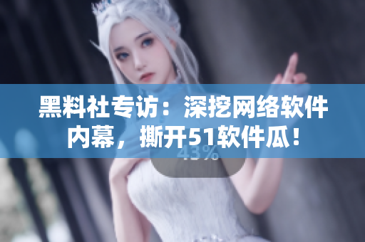 黑料社专访：深挖网络软件内幕，撕开51软件瓜！