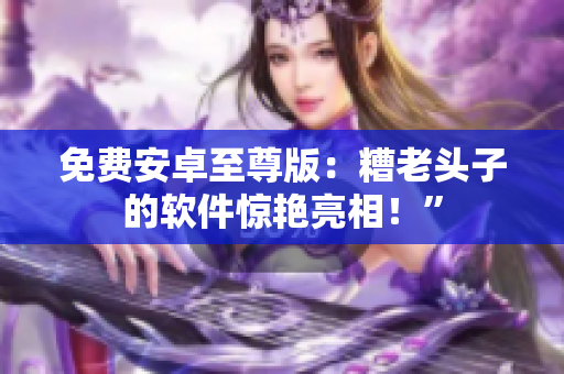免费安卓至尊版：糟老头子的软件惊艳亮相！”
