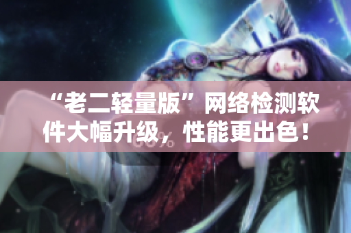 “老二轻量版”网络检测软件大幅升级，性能更出色！