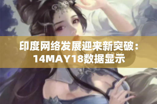 印度网络发展迎来新突破：14MAY18数据显示