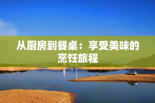 从厨房到餐桌：享受美味的烹饪旅程