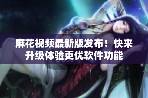 麻花视频最新版发布！快来升级体验更优软件功能