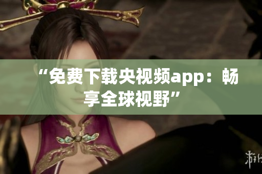 “免费下载央视频app：畅享全球视野”