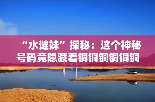 “水谜妹”探秘：这个神秘号码竟隐藏着铜铜铜铜铜铜铜！