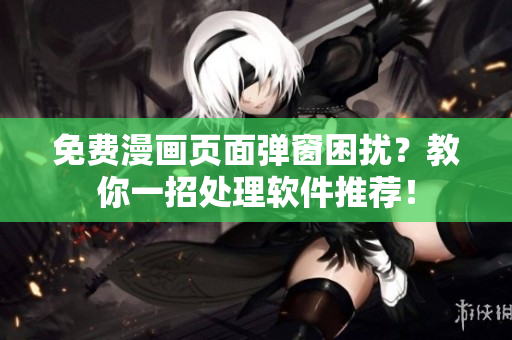免费漫画页面弹窗困扰？教你一招处理软件推荐！
