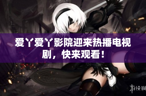 爱丫爱丫影院迎来热播电视剧，快来观看！