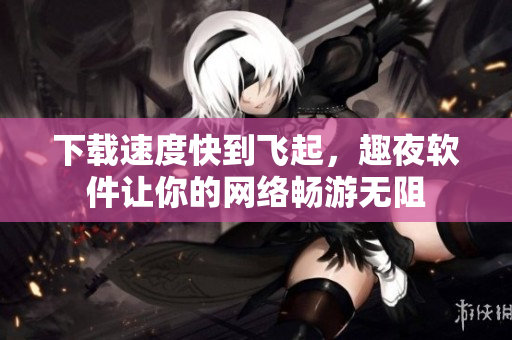 下载速度快到飞起，趣夜软件让你的网络畅游无阻
