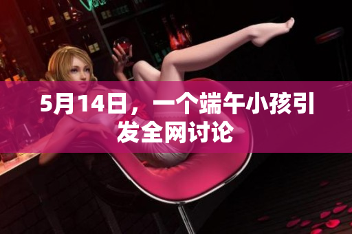 5月14日，一个端午小孩引发全网讨论