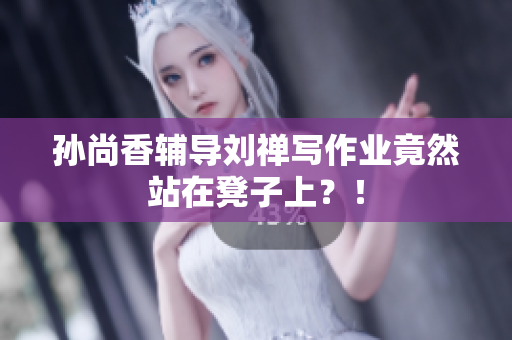 孙尚香辅导刘禅写作业竟然站在凳子上？！