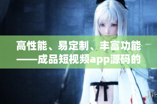 高性能、易定制、丰富功能——成品短视频app源码的三大优势
