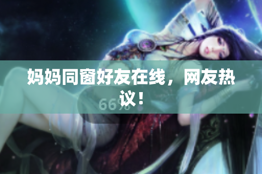 妈妈同窗好友在线，网友热议！