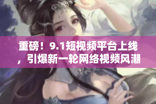重磅！9.1短视频平台上线，引爆新一轮网络视频风潮！