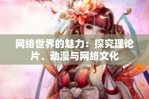 网络世界的魅力：探究理论片、动漫与网络文化