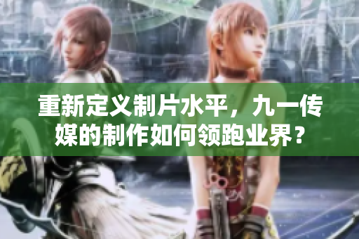重新定义制片水平，九一传媒的制作如何领跑业界？