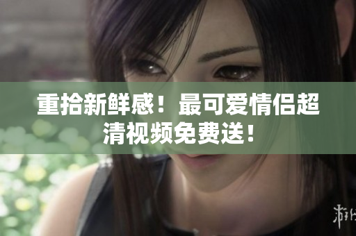 重拾新鲜感！最可爱情侣超清视频免费送！