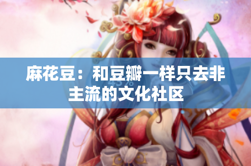 麻花豆：和豆瓣一样只去非主流的文化社区