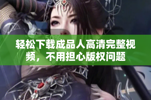轻松下载成品人高清完整视频，不用担心版权问题