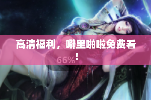高清福利，噼里啪啦免费看！