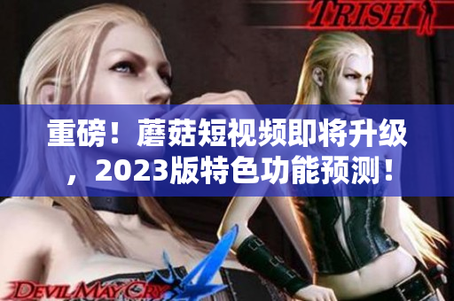 重磅！蘑菇短视频即将升级，2023版特色功能预测！