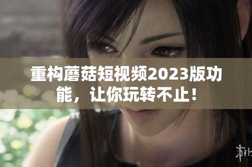 重构蘑菇短视频2023版功能，让你玩转不止！