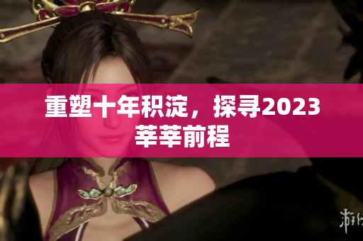 重塑十年积淀，探寻2023莘莘前程