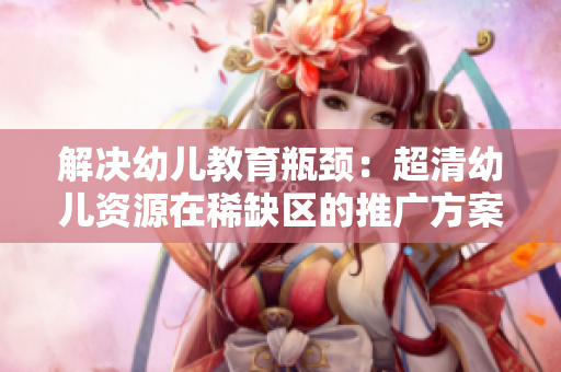 解决幼儿教育瓶颈：超清幼儿资源在稀缺区的推广方案