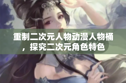 重制二次元人物动漫人物桶，探究二次元角色特色