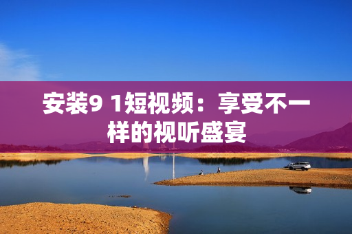 安装9 1短视频：享受不一样的视听盛宴