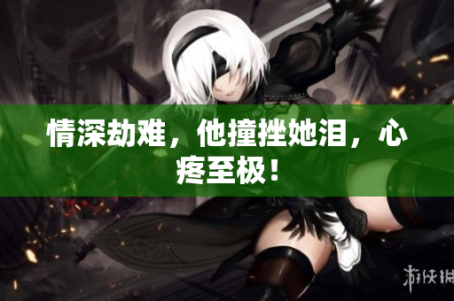 情深劫难，他撞挫她泪，心疼至极！