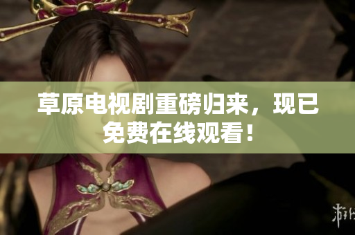 草原电视剧重磅归来，现已免费在线观看！