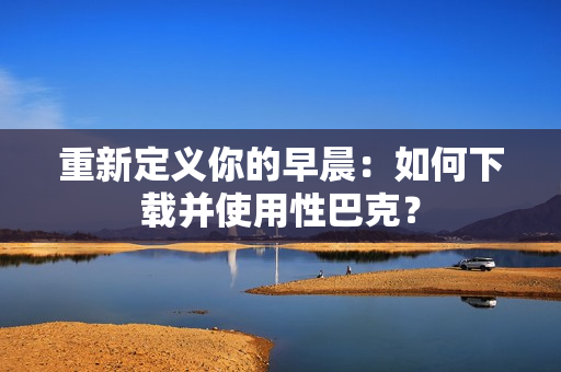 重新定义你的早晨：如何下载并使用性巴克？