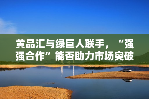 黄品汇与绿巨人联手，“强强合作”能否助力市场突破？