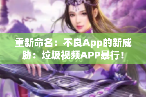 重新命名：不良App的新威胁：垃圾视频APP暴行！