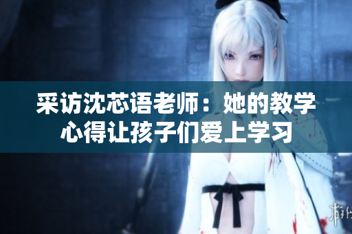 采访沈芯语老师：她的教学心得让孩子们爱上学习