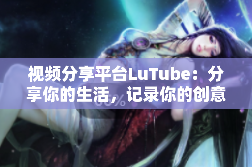 视频分享平台LuTube：分享你的生活，记录你的创意