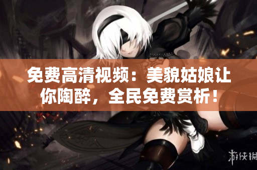 免费高清视频：美貌姑娘让你陶醉，全民免费赏析！