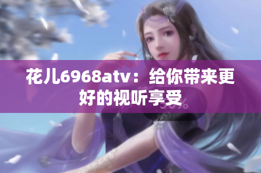 花儿6968atv：给你带来更好的视听享受