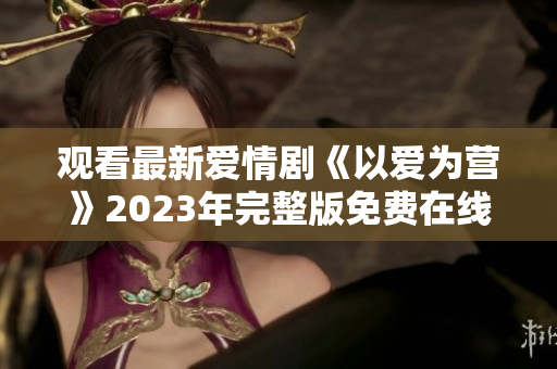 观看最新爱情剧《以爱为营》2023年完整版免费在线