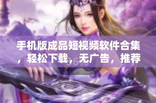 手机版成品短视频软件合集，轻松下载，无广告，推荐给你！