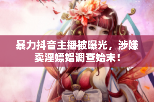 暴力抖音主播被曝光，涉嫌卖淫嫖娼调查始末！