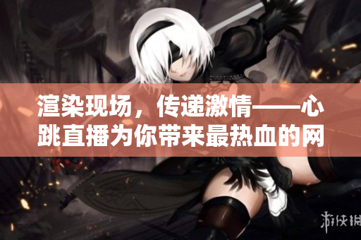 渲染现场，传递激情——心跳直播为你带来最热血的网络直播体验！