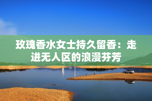 玫瑰香水女士持久留香：走进无人区的浪漫芬芳