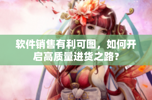 软件销售有利可图，如何开启高质量进货之路？