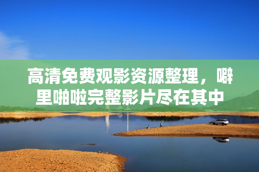 高清免费观影资源整理，噼里啪啦完整影片尽在其中
