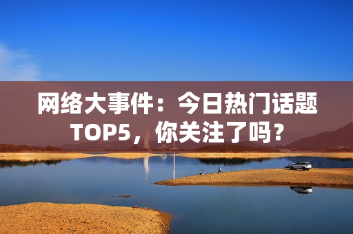 网络大事件：今日热门话题TOP5，你关注了吗？