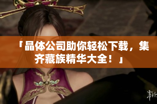 「晶体公司助你轻松下载，集齐藏族精华大全！」