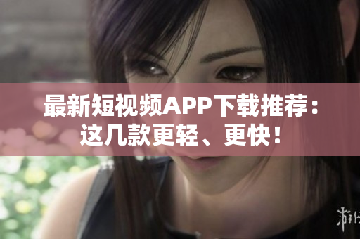 最新短视频APP下载推荐：这几款更轻、更快！