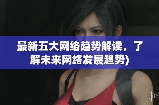 最新五大网络趋势解读，了解未来网络发展趋势)