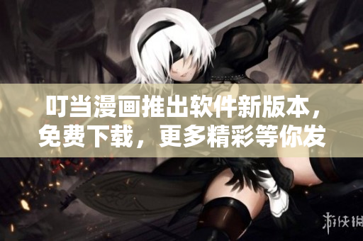叮当漫画推出软件新版本，免费下载，更多精彩等你发掘！